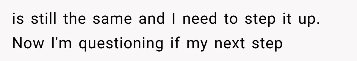 is still the same and I need to step it up. Now I'm questioning if my next step