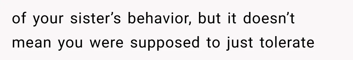 of your sister’s behavior, but it doesn’t mean you were supposed to just tolerate