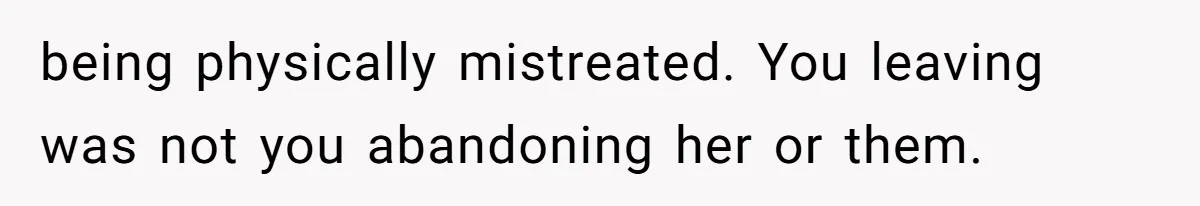 being physically mistreated. You leaving was not you abandoning her or them.