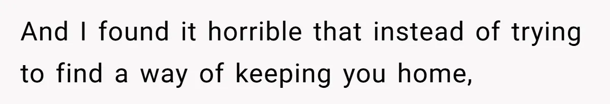 And I found it horrible that instead of trying to find a way of keeping you home,