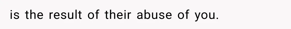 is the result of their abuse of you.