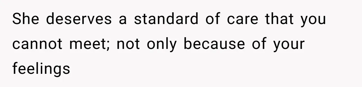 She deserves a standard of care that you cannot meet; not only because of your feelings