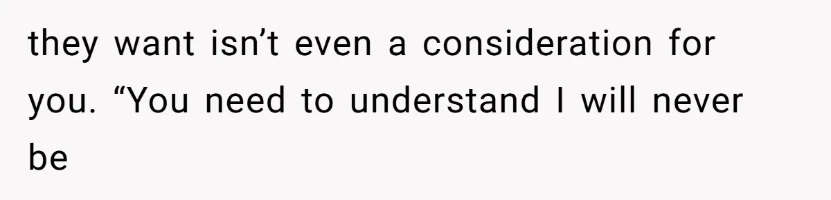 they want isn’t even a consideration for you. “You need to understand I will never be