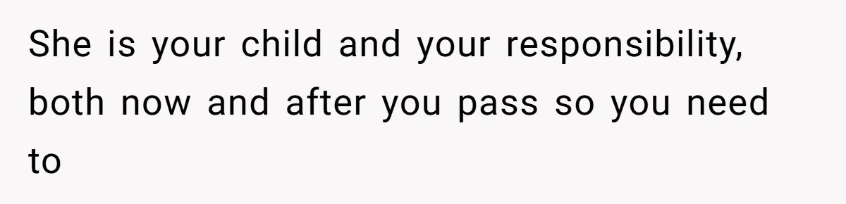 She is your child and your responsibility, both now and after you pass so you need to
