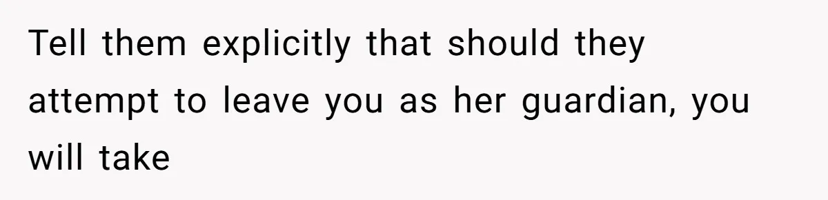 Tell them explicitly that should they attempt to leave you as her guardian, you will take