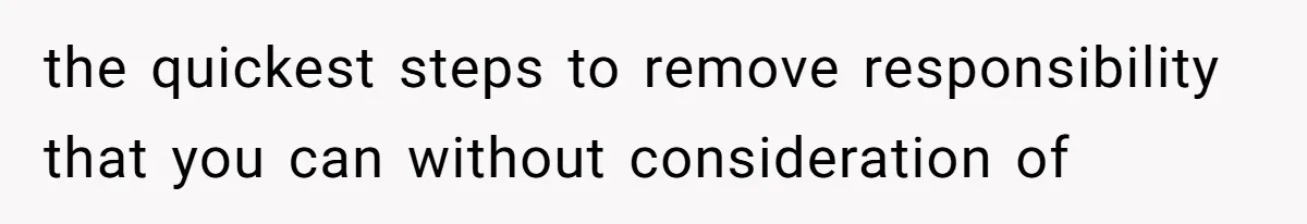 the quickest steps to remove responsibility that you can without consideration of
