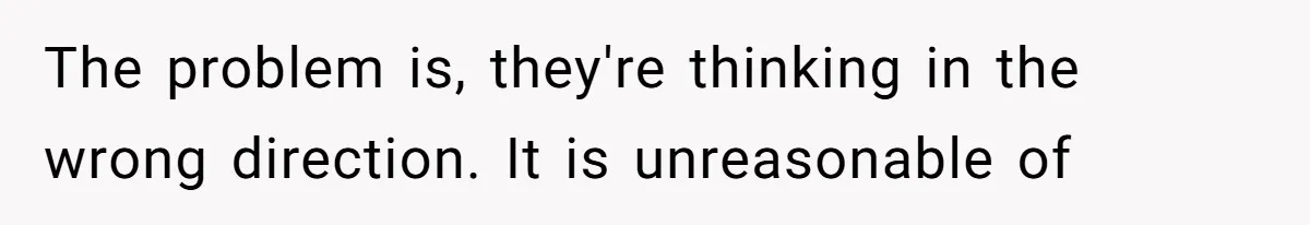 The problem is, they're thinking in the wrong direction. It is unreasonable of
