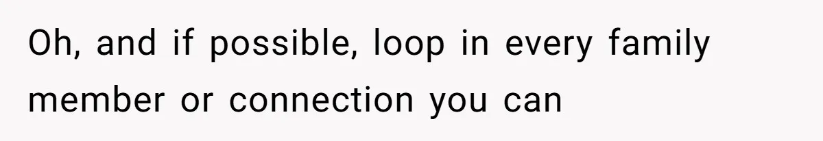 Oh, and if possible, loop in every family member or connection you can