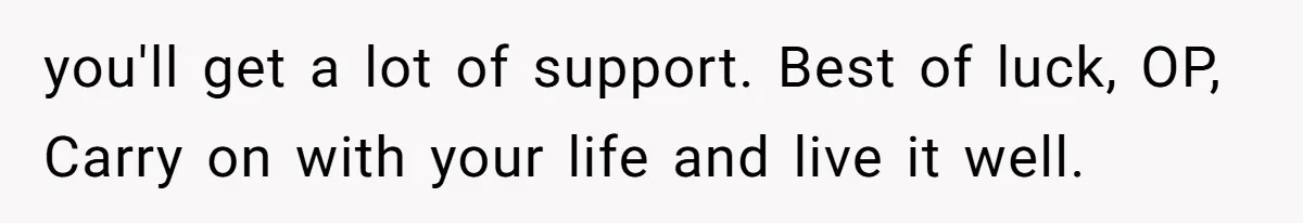 you'll get a lot of support. Best of luck, OP, Carry on with your life and live it well.