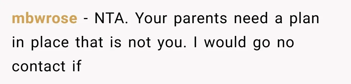 mbwrose − NTA. Your parents need a plan in place that is not you. I would go no contact if