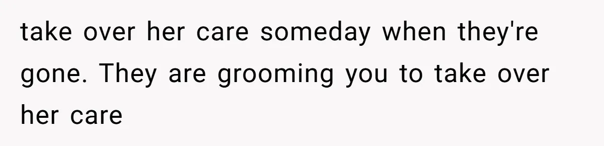 take over her care someday when they're gone. They are grooming you to take over her care