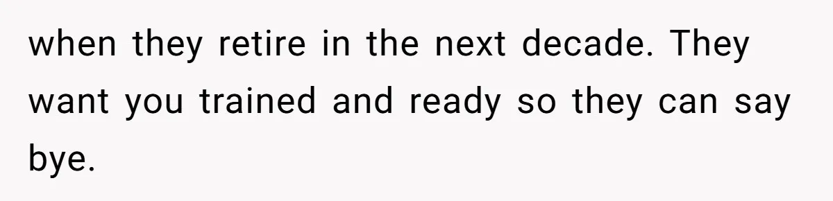 when they retire in the next decade. They want you trained and ready so they can say bye.