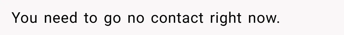 You need to go no contact right now.