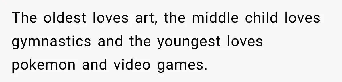 The oldest loves art, the middle child loves gymnastics and the youngest loves pokemon and video games.