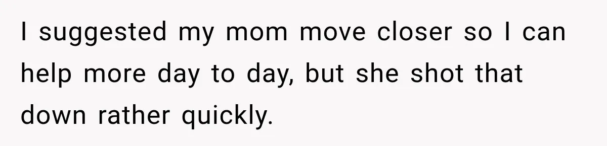 I suggested my mom move closer so I can help more day to day, but she shot that down rather quickly.