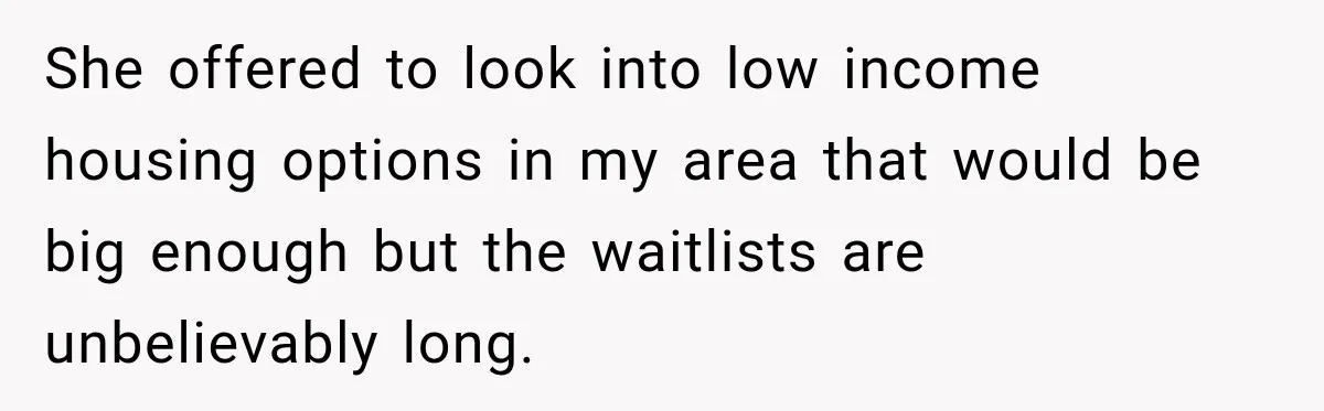 She offered to look into low income housing options in my area that would be big enough but the waitlists are unbelievably long.