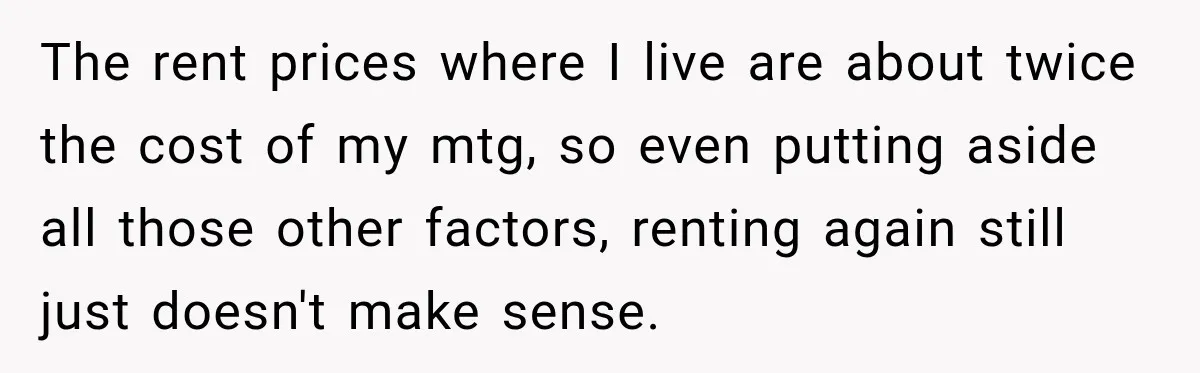 The rent prices where I live are about twice the cost of my mtg, so even putting aside all those other factors, renting again still just doesn't make sense.
