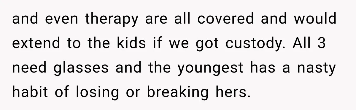 and even therapy are all covered and would extend to the kids if we got custody. All 3 need glasses and the youngest has a nasty habit of losing or...