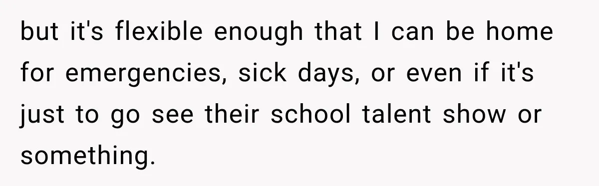 but it's flexible enough that I can be home for emergencies, sick days, or even if it's just to go see their school talent show or something.