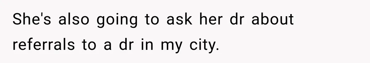 She's also going to ask her dr about referrals to a dr in my city.
