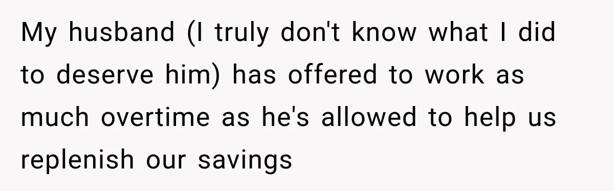 My husband (I truly don't know what I did to deserve him) has offered to work as much overtime as he's allowed to help us replenish our savings
