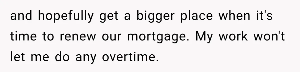 and hopefully get a bigger place when it's time to renew our mortgage. My work won't let me do any overtime.
