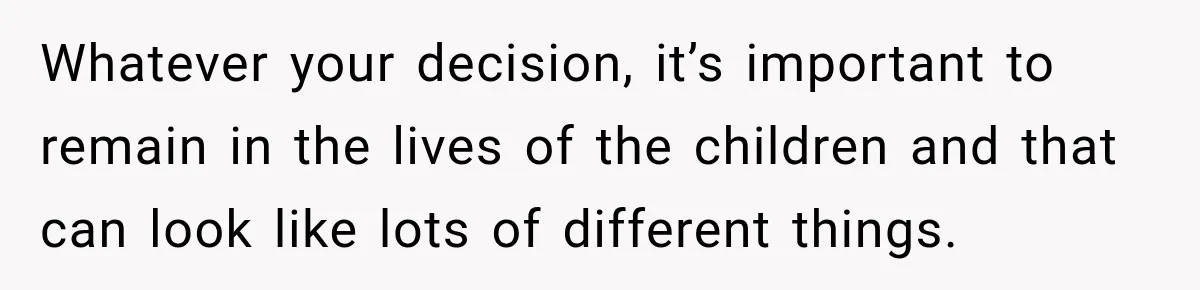 Whatever your decision, it’s important to remain in the lives of the children and that can look like lots of different things.