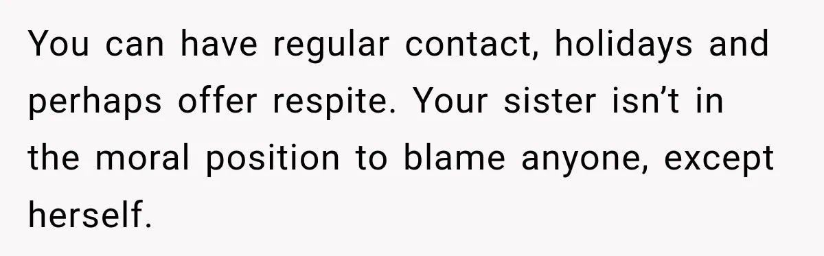 You can have regular contact, holidays and perhaps offer respite. Your sister isn’t in the moral position to blame anyone, except herself.