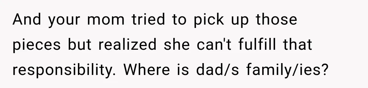 And your mom tried to pick up those pieces but realized she can't fulfill that responsibility. Where is dad/s family/ies?