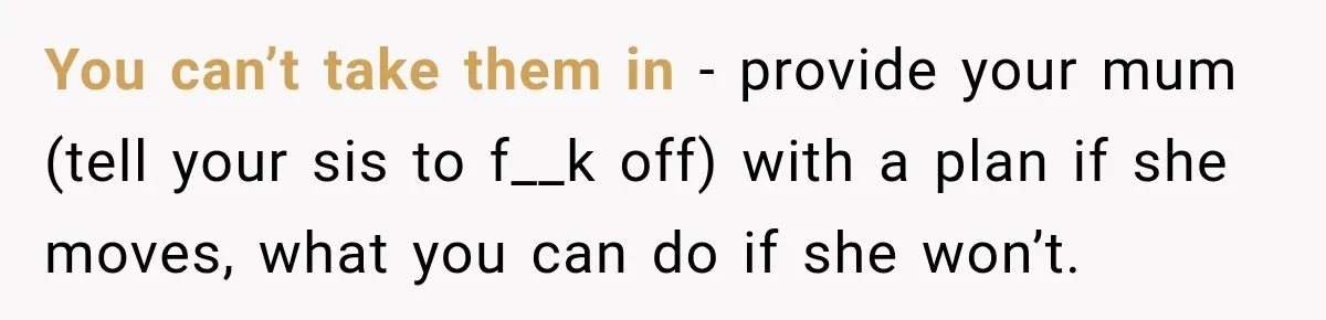 You can’t take them in - provide your mum (tell your sis to f__k off) with a plan if she moves, what you can do if she won’t.