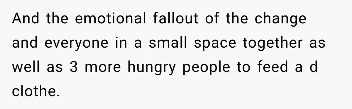 And the emotional fallout of the change and everyone in a small space together as well as 3 more hungry people to feed a d clothe.
