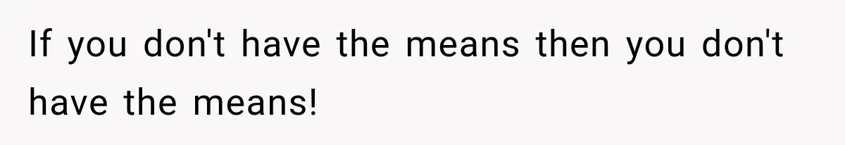 If you don't have the means then you don't have the means!