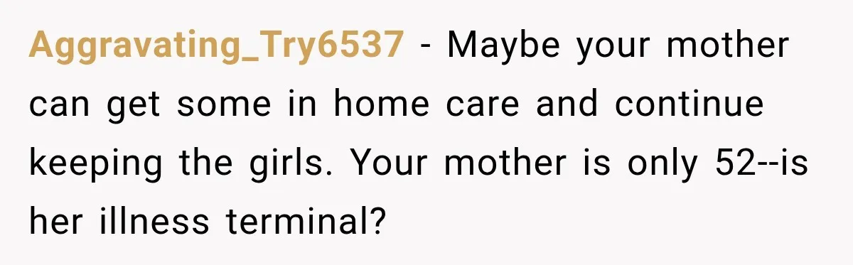 Aggravating_Try6537 − Maybe your mother can get some in home care and continue keeping the girls. Your mother is only 52--is her illness terminal?