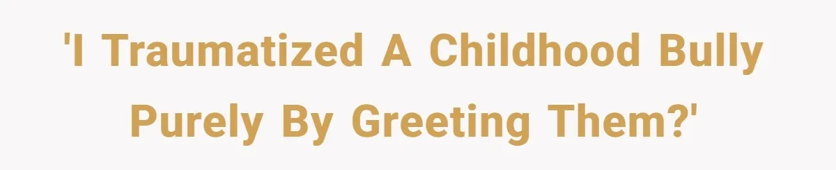 'I traumatized a childhood bully purely by greeting them?'