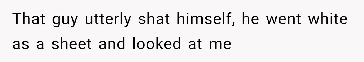 That guy utterly shat himself, he went white as a sheet and looked at me