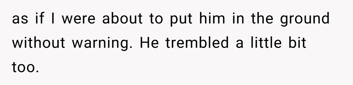 as if I were about to put him in the ground without warning. He trembled a little bit too.