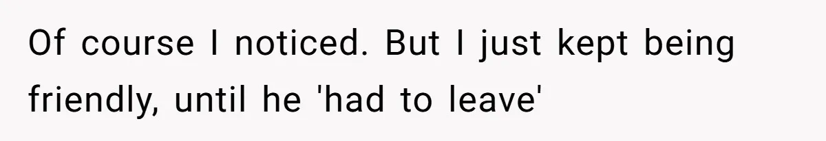 Of course I noticed. But I just kept being friendly, until he 'had to leave'