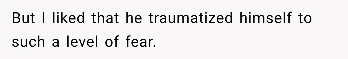 But I liked that he traumatized himself to such a level of fear.