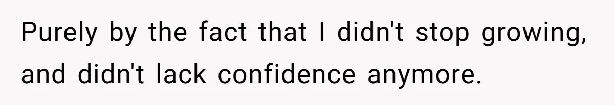 Purely by the fact that I didn't stop growing, and didn't lack confidence anymore.