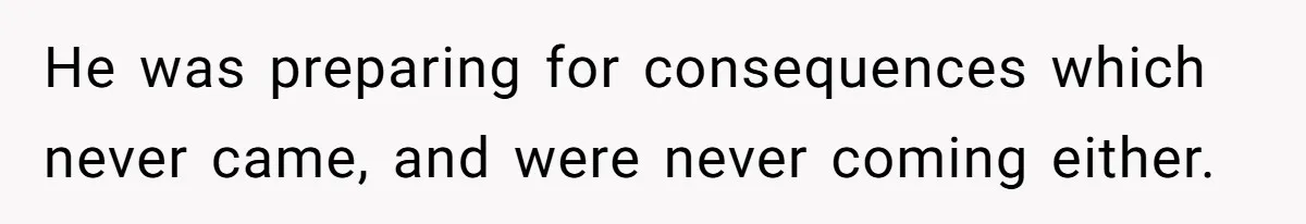 He was preparing for consequences which never came, and were never coming either.