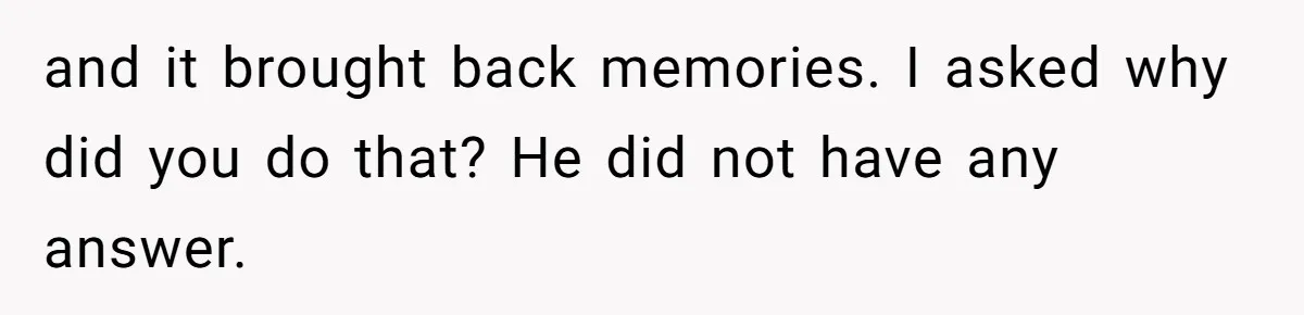 and it brought back memories. I asked why did you do that? He did not have any answer.