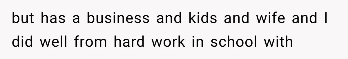 but has a business and kids and wife and I did well from hard work in school with