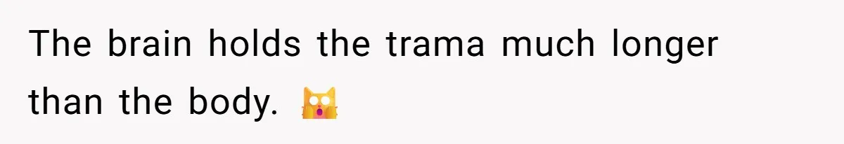 The brain holds the trama much longer than the body. 🙀
