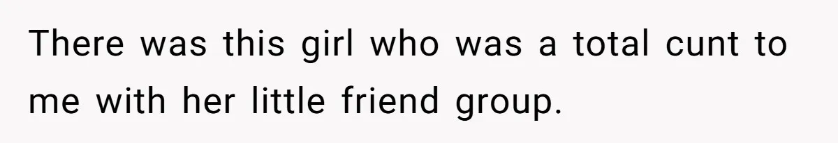 There was this girl who was a total cunt to me with her little friend group.