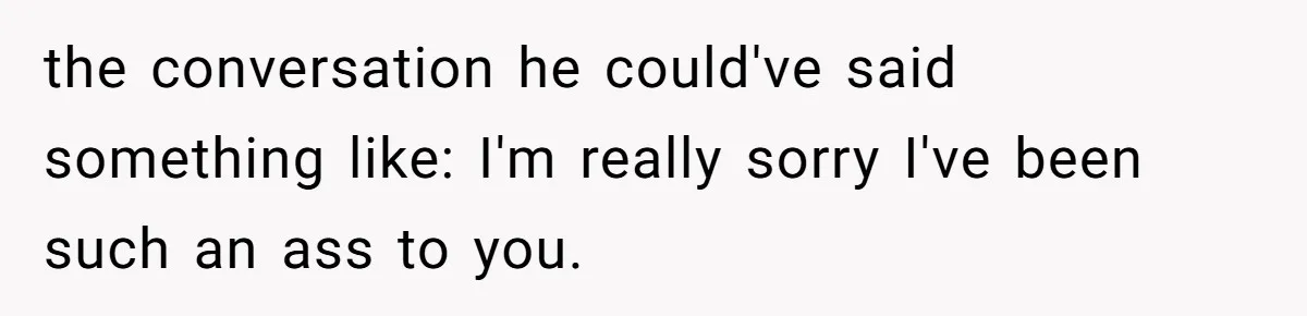 the conversation he could've said something like: I'm really sorry I've been such an ass to you.