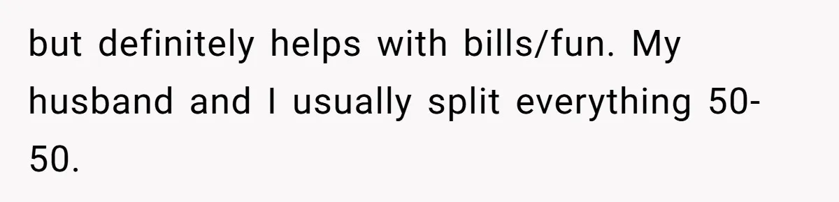 but definitely helps with bills/fun. My husband and I usually split everything 50-50.