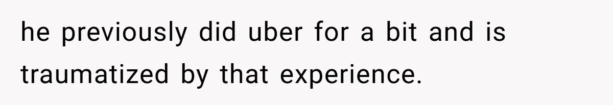 he previously did uber for a bit and is traumatized by that experience.