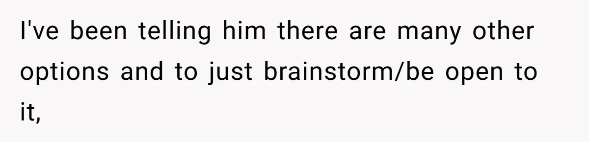 I've been telling him there are many other options and to just brainstorm/be open to it,