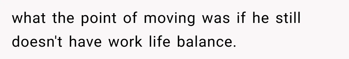 what the point of moving was if he still doesn't have work life balance.