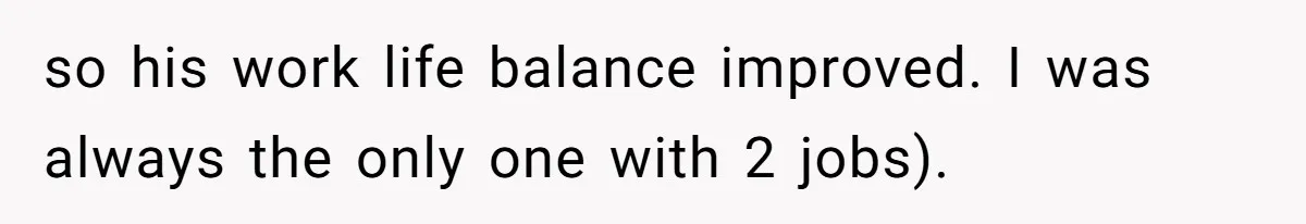 so his work life balance improved. I was always the only one with 2 jobs).